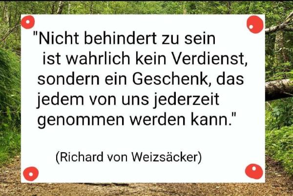 Zitat von Richard von Weizsäcker: Nicht Behindert zu sein ist wahrlich kein Verdienst, Sondern ein Geschenk das uns jederzeit genommen werden kann